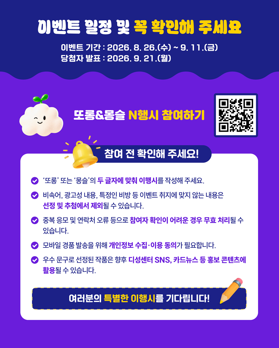 이벤트 일정 및 꼭 확인해 주세요. 이벤트 기간 : 2026. 8. 26.(수) ~ 9. 11.(금) 당첨자 발표 : 2026. 9. 21.(월) 또롱&몽슬 N행시 참여하기. 참여 전 확인해 주세요! ‘또롱’ 또는 ‘몽슬’의 두 글자에 맞춰 이행시를 작성해 주세요. 비속어, 광고성 내용, 특정인 비방 등 이벤트 취지에 맞지 않는 내용은 선정 및 추첨에서 제외될 수 있습니다. 중복 응모 및 연락처 오류 등으로 참여자 확인이 어려운 경우 무효 처리될 수 있습니다. 모바일 경품 발송을 위해 개인정보 수집·이용 동의가 필요합니다. 우수 문구로 선정된 작품은 향후 디성센터 SNS, 카드뉴스 등 홍보 콘텐츠에 활용될 수 있습니다. 여러분의 특별한 이행시를 기다립니다!