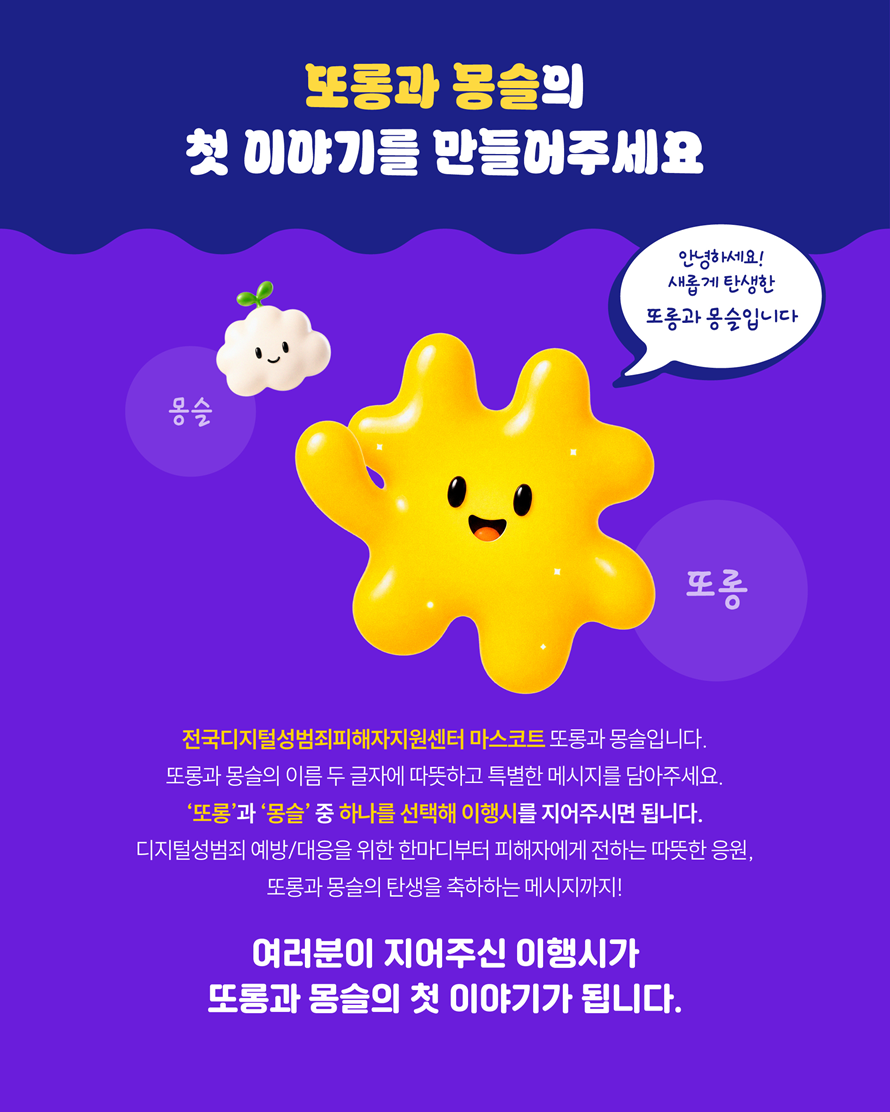 또롱과 몽슬의 첫 이야기를 만들어주세요 몽슬 안녕하세요 새롭게 탄생한 또롱과 몽슬입니다. 또롱 전구디지털성범죄피해자지원센터 마스코트 또롱과 몽슬입니다. 또롱과 몽슬의 이름 두 글자에 따뜻하고 특별한 메시지를 담아주세요. 또롱과 몽슬 중 하나를 선택해 이행시를 지어주시면 됩니다. 디지털성범죄 예방/대응을 위한 한마디부터 피해자에게 전하는 따듯한 응원, 또롱과 몽슬의 탄생을 축하하는 메시지까지! 여러분이 지어주신 이행시가 또롱과 몽슬의 첫 이야기가 됩니다.