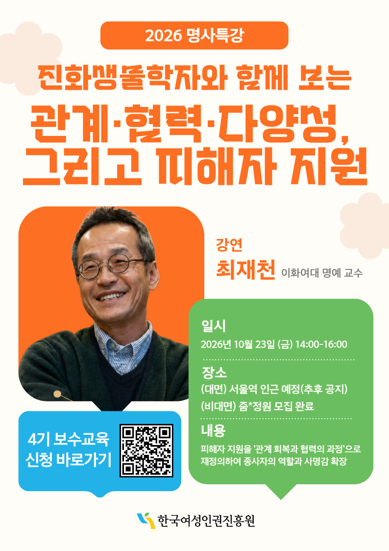 2026 명사특강 진화생물학자와 함께 보는 관계 협력 다양성 그리고 피해자 지원 강연 최재천 이화여대 명예 교수 일시 2026년 10월 23일 금 14:00-16:00 장소 대면 서울역 인근 예정 추후 공지 비대면 줌 정원 모집 완료 내용 피해자 지원을 관계 회복과 협력의 과정으로 재정의하여 종사자의 역할과 사명감 확장 4기 보수교육 신청 바로가기 한국여성인권진흥원