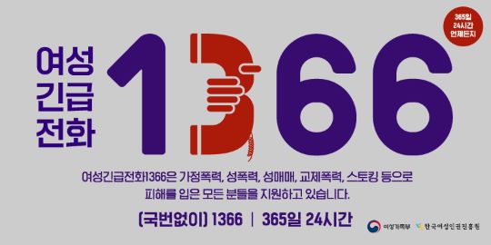 365일 24시간 언제든지 여성긴급전화 1366 - 여성긴급전화1366은 가정폭력, 성폭력, 성매매, 교제폭력, 스토킹 등으로 피해를 입은 모든 분들을 지원하고 있습니다.[국번없이]1366 365일24시간 기관 여성가족부 기관 한국여성인권진흥원