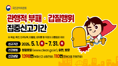 국민권익위원회 관행적 부패 · 갑질행위 집중신고기간 욕설, 폭언, 인격모독, 따돌림, 성희롱 등 직장내 괴롭힘은 제외  신고기간 2025. 5. 1.(목) ∼ 2025. 7. 31.(목) 신고방법 청렴포털(www.clean.go.kr), 우편, 방문 신고상담 1398번(부패신고 상담전화), 110번(정부대표 민원전화)