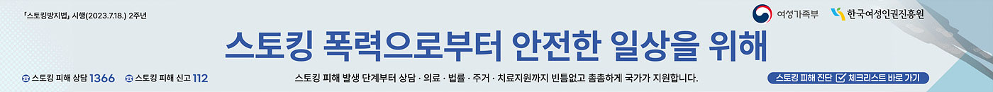 「스토킹범죄의 처벌 등에 관한 법률」 시행(2023.7.18.) 2주년 스토킹 폭력으로부터 안전한 일상을 위해 , 스토킹 피해 발생 단계부터 상담 · 의료 · 법률 · 주거 · 치료지원까지 빈틈없고 촘촘하게 국가가 지원합니다. 스토킹 피해 상담 1366, 스토킹 피해 신고 112 주간 여성가족부와 한국여성인권 진흥원 / 이미지를 클릭하면 스토킹 피해진단 체크리스트로 바로 이동