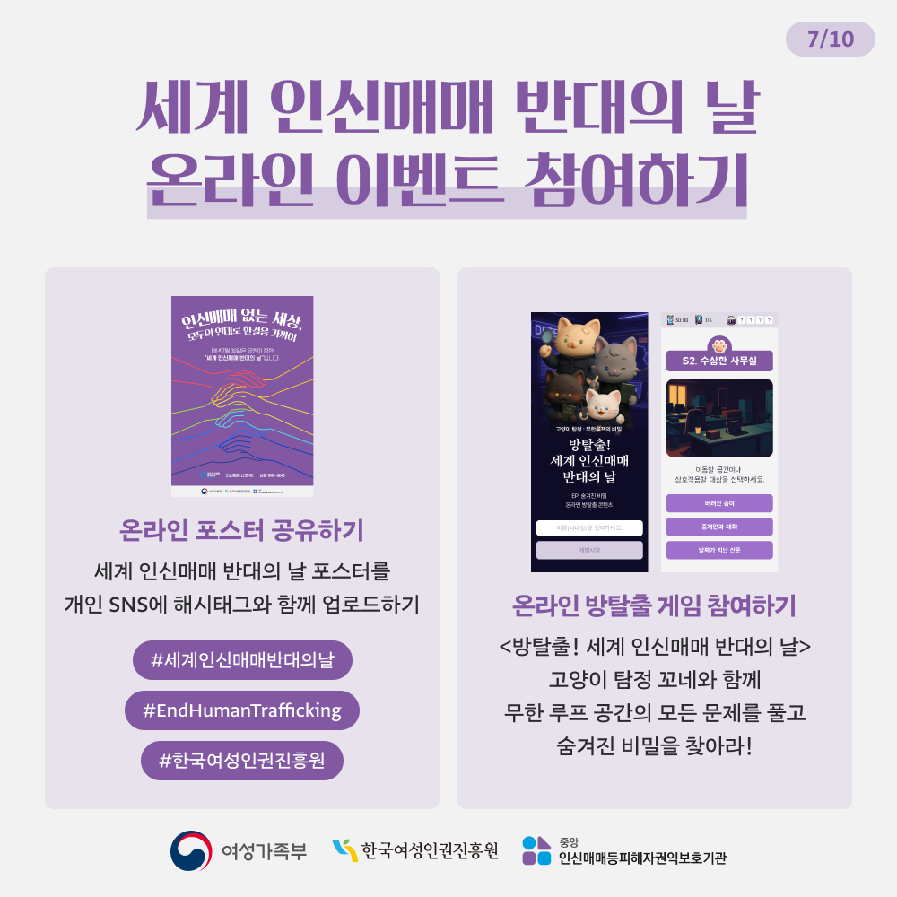 세계 인신매매 반대의 날 온라인 이벤트 참여하기  - 온라인 포스터 공유하기  세계 인신매매 반대의 날 포스터를 개인 SNS에 해시태그와 함께 업로드 하기 #세계인신매매반대의날 #EndHumanTrafficking #한국여성인권진흥원 - 온라인 방탈출 게임 참여하기 <방탈출! 세계 인신매매 반대의 날> 고양이 탐정 꼬네와 함께 무한 루프 공간의 모든 문제를 풀고 숨겨진 비밀을 찾아라!