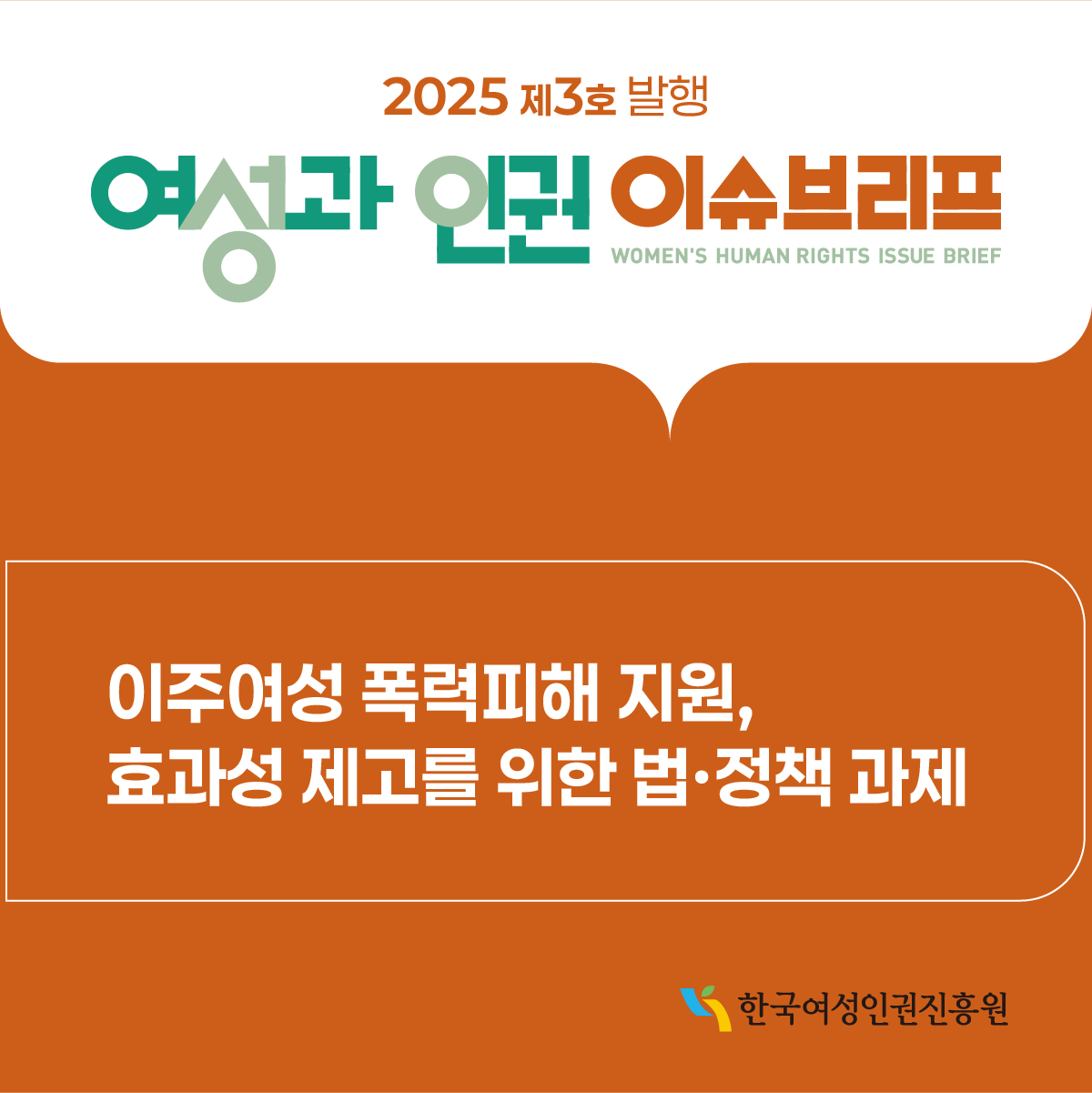 2025년 제 3호 발행 여성과 인권 이슈브리프    (WOMEN’S HUMAN RIGHTS ISSUE BRIEF)    이주여성 폭력피해 지원, 효과성 제고를 위한 법〮정책 과제        한국여성인권진흥원