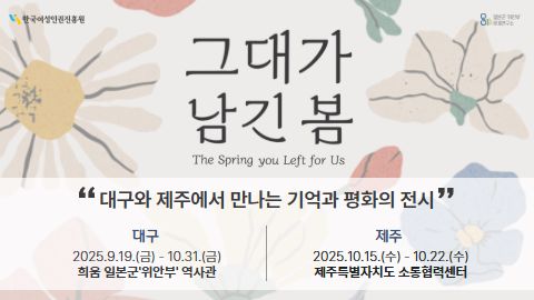 한국여성인권진흥원 로고 이미지 814일본군‘위안부’문제연구소 로고 이미지 (배경) 전시의 메인 작품인 일본군‘위안부’피해자들의 압화 작품을 표현하기 위한 흰색, 빨강, 파랑, 노랑색의 꽃이 은은하게 표현되어 있음.  (이미지 가운데) (큰글씨) 그대가 남긴 봄 (작은글씨) The Spring you Left for Us “대구와 제주에서 만나는 기억과 평화의 전시” 대구 2025.9.19.금 – 10.31.금 희움 일본군‘위안부’역사관 제주 2025.10.15.수-10.22.수 제주특별자치도 소통협력센터