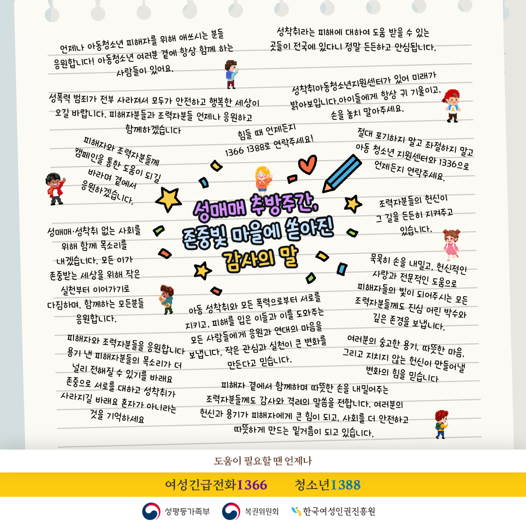 (롤링페이퍼: 응원의 말) 용기 내어 목소리를 내고 버텨온 피해자분들의 강인함은 그 자체로 존중받아 마땅합니다. 함께하는 많은 이들의 지지와 응원이 늘 곁에 있다는 것을 잊지 마시길 바랍니다. 성매매, 성착취 없는 아름다운 빛으로 가득한 세상을 응원합니다. 성착취 없는 세상, 서로를 존중하는 빛의 마을로 함께 나아가요. 성착취, 피해, 처벌, 협박의 어두운 순간들 말고 