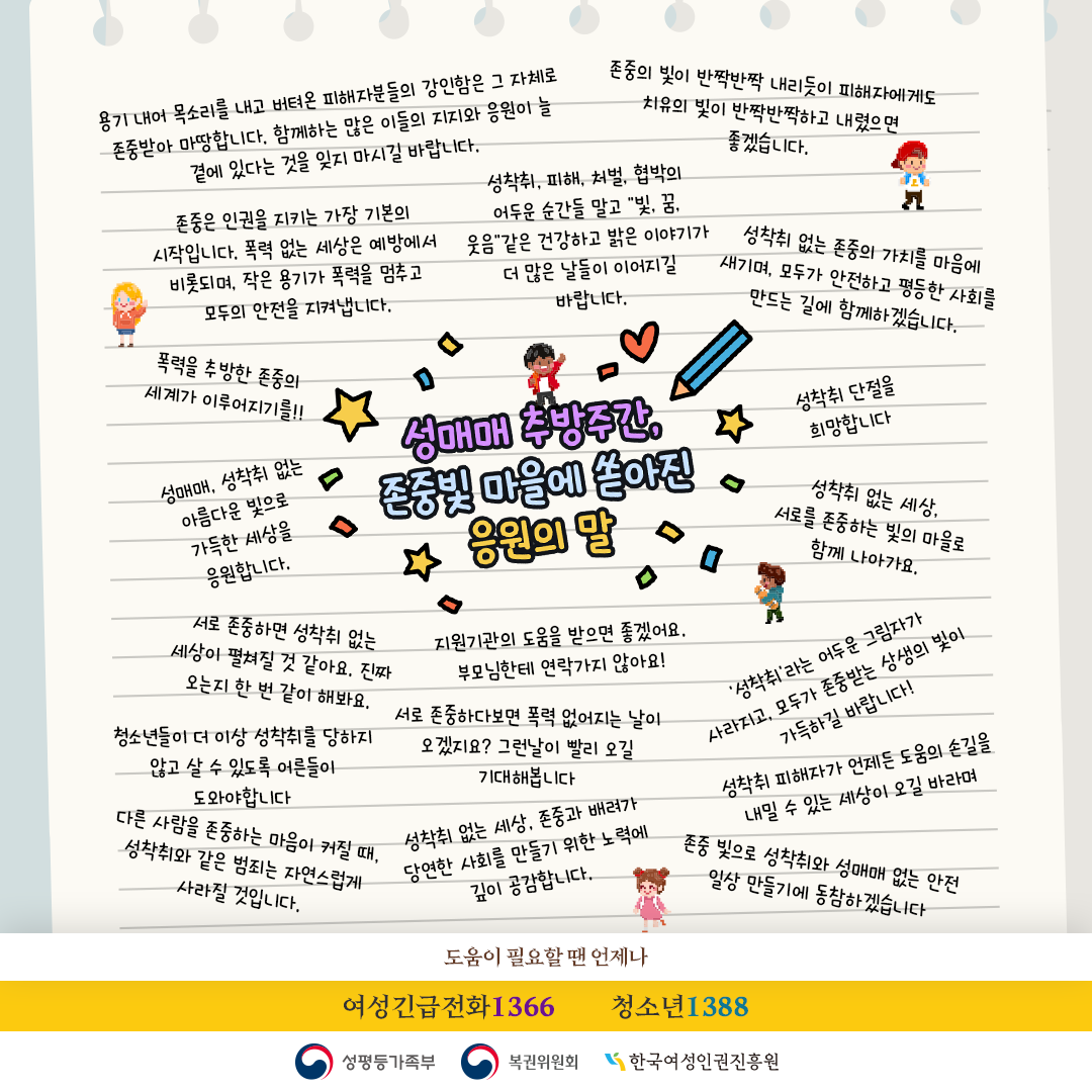 (롤링페이퍼: 감사의 말) 성매매 추방주간, 존중 빛 마을에 쏟아진 감사의 말 언제나 아동청소년 피해자를 위해 애쓰시는 분들 응원합니다! 아동청소년 여러분 곁에 항상 함께 하는 사람들이 있어요. 성착취라는 피해에 대하여 도움 받을 수 있는 곳들이 전국에 있다니 정말 든든하고 안심됩니다 성착취아동청소년지원센터가 있어 미래가 밝아보입니다.아이들에게 항상 귀 기울이고, 손을 놓치 말아주세요. 성매매·성착취 없는 사회를 위해 함께 목소리를 내겠습니다. 모든 이가 존중받는 세상을 위해 작은 실천부터 이어가기로 다짐하며, 함께하는 모든분들 응원합니다. 성폭력 범죄가 전부 사라져서 모두가 안전하고 행복한 세상이 오길 바랍니다. 피해자분들과 조력자분들 언제나 응원하고 함께하겠습니다 아동 성착취와 모든 폭력으로부터 서로를 지키고, 피해를 입은 이들과 이를 도와주는 모든 사람들에게 응원과 연대의 마음을 보냅니다. 작은 관심과 실천이 큰 변화를 만든다고 믿습니다. 묵묵히 손을 내밀고, 헌신적인 사랑과 전문적인 도움으로 피해자들의 빛이 되어주시는 모든 조력자분들께도 진심 어린 박수와 깊은 존경을 보냅니다. 여러분의 숭고한 용기,따뜻한 마음,그리고 지치지 않는 헌신이 만들어 낼 변화의 힘을 믿습니다. 피해자와 조력자분들을 응원합니다 용기 낸 피해자분들의 목소리가 더 널리 전해질 수 있기를 바래요 존중으로 서로를 대하고 성착취가 사라지길 바래요 혼자가 아니라는 것을 기억하세요  피해자 곁에서 함께하며 따뜻한 손을 내밀어주는 조력자분들께도 감사와 격려의 말씀을 전합니다. 여러분의 헌신과 용기가 피해자에게 큰 힘이 되고, 사회를 더 안전하고 따뜻하게 만드는 밑거름이 되고 있습니다. 힘들 때 언제든지 1366 1388로 연락주세요! 피해자와 조력자분들께 캠페인을 통한 도움이 되길 바라며 곁에서 응원하겠습니다. 절대 포기하지 말고 좌절하지 말고 아동 청소년 지원센터와 1336으로 언제든지 연락주세요. 조력자분들의 헌신이 그 길을 든든히 지켜주고 있습니다.