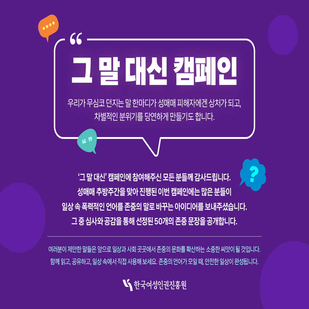 [카드뉴스1] 그 말 대신 캠페인 우리가 무심코 던지는 말 한마디가 성매매 피해자에겐 상처가 되고, 차별적인 분위기를 당연하게 만들기도 합니다. ‘그 말 대신’ 캠페인에 참여해주신 모든 분들게 감사드립니다. 성매매 추방주간을 맞아 진행된 이번 캠페인에는 많은 분들이 일상 속 폭력적인 언어를 존중의 말로 바꾸는 아이디어를 보내주셨습니다. 그 중 심사와 공감을 통해 선정된 50개의 존중 문장을 공개합니다. 여러분이 제안한 말들은 앞으로 일상과 사회 곳곳에서 존중의 문화를 확산하는 소중한 씨앗이 될 것입니다. 함께 읽고, 공유하고, 일상 속에서 직접 사용해보세요. 존중의 언어가 모일 때, 안전한 일상이 완성됩니다.