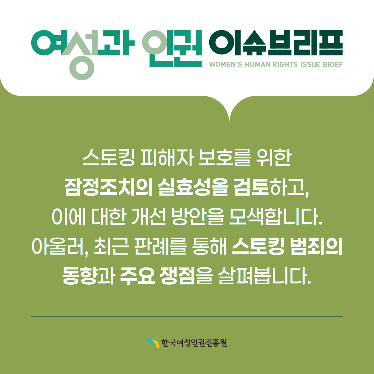 여성과 인권 이슈브리프 WOMEN'S HUMAN RIGHTS ISSUE BRIEF  스토킹 피해자 보호를 위한 잠정조치의 실효성을 검토하고, 이에 대한 개선 방안을 모색합니다. 아울러, 최근 판례를 통해 스토킹 범죄의 동향과 주요 쟁점을 살펴봅니다.  한국여성인권진흥원