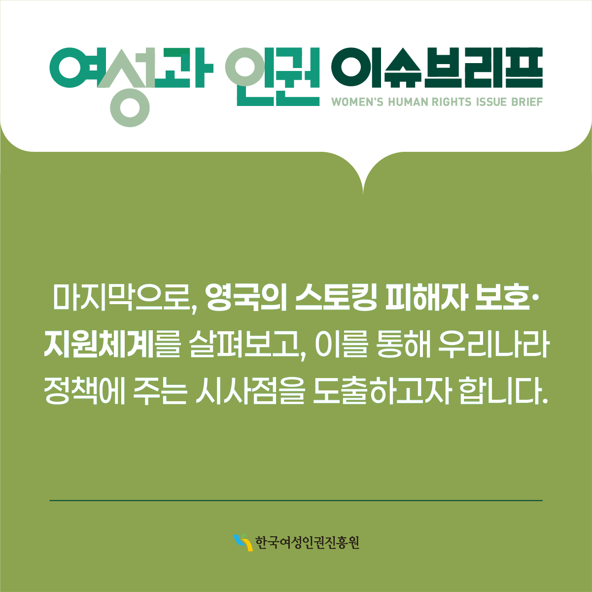 여성과 인권 이슈브리프 WOMEN'S HUMAN RIGHTS ISSUE BRIEF  마지막으로, 영국의 스토킹 피해자 보호· 지원체계를 살펴보고, 이를 통해 우리나라 정책에 주는 시사점을 도출하고자 합니다.  한국여성인권진흥원
