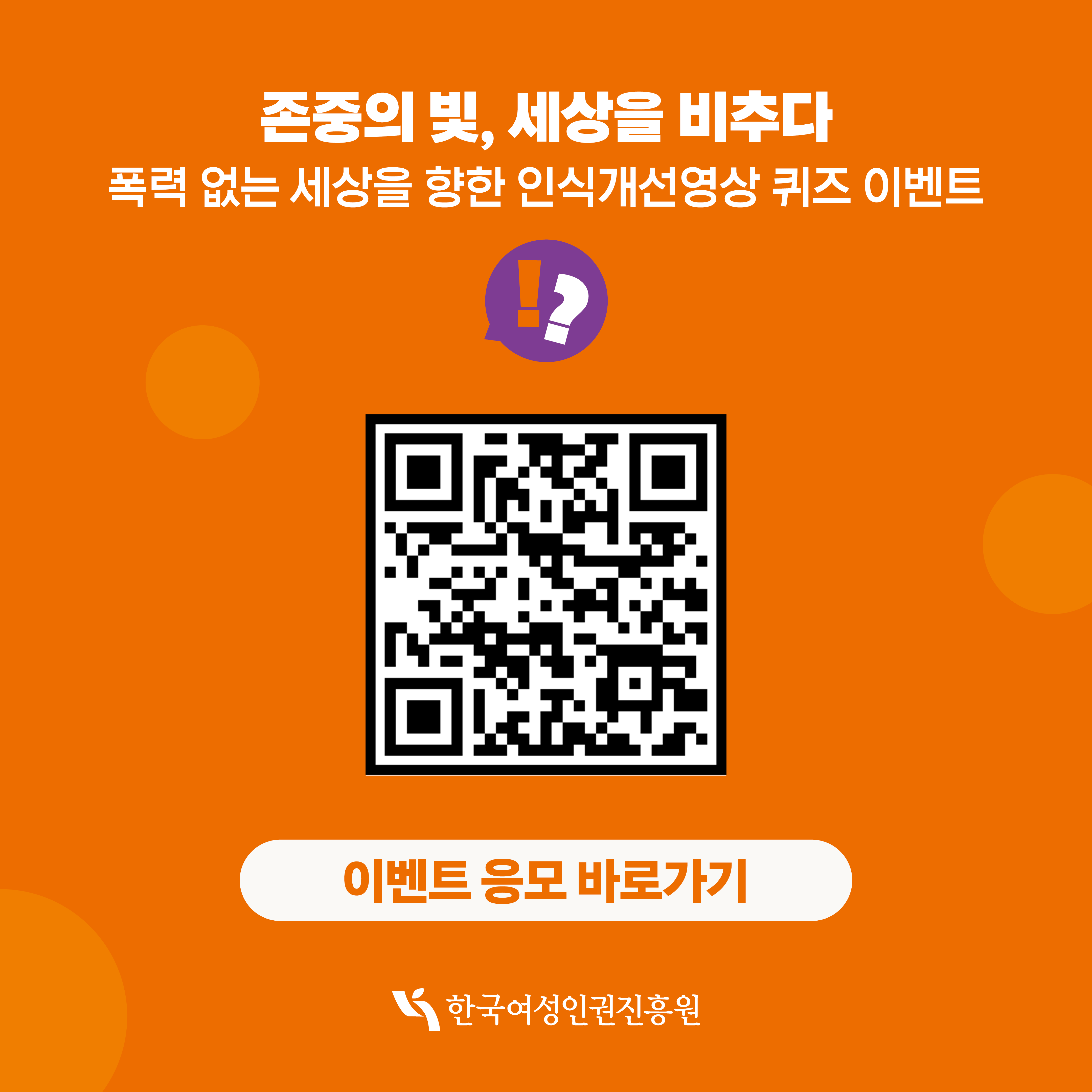 [카드뉴스4] 인식개선영상 퀴즈 이벤트 ※이벤트 기간 1)응모기간: 11.25.(화) ~ 11.30.(일) 2) 당첨자 발표: 12.2.(화) 홈페이지 공지 및 개별 연락 *해당 기간 이후에도 수령하지 못하였을 경우, 운영 사무국(02-6941-0731, 010-9931-6856)을 연락주시기 바랍니다.  ※유의사항 1) 본 캠페인은 상품 지급 및 결과 안내를 위해 참가자의 동의 하에 개인정보를 수집합니다. - 만 14세 미만 미성년자의 경우 법정대리인 동의가 반드시 필요합니다 - 응모자는 개인정보 수집/이용동의 대하여 거부할 수 있습니다 단, 동의 거부시 응모자 선정에서 제외될 수 있습니다 2) 여러개의 이름으로 응모하셨더라도 같은 휴대폰 번호로 중복 당첨은 불가합니다. 3) 잘못된 개인정보로 인한 경품 수령의 불이익은 책임지지 않습니다.