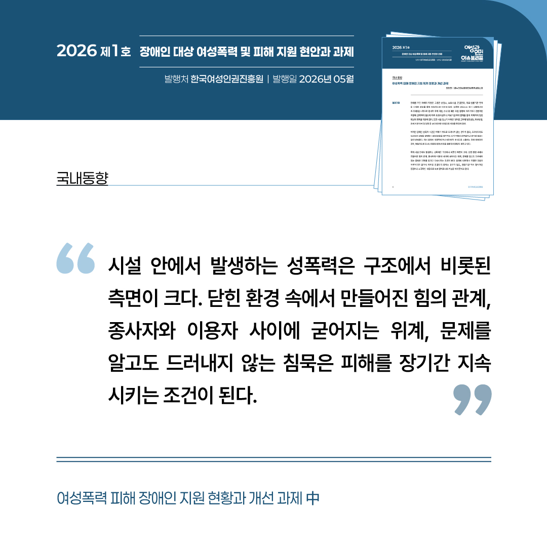 국내동향: 여성폭력 피해 장애인 지원 현황과 개선과제 중 “시설 안에서 발생하는 성폭력은 구조에서 비롯된 측면이 크다. 닫힌 환경 속에서 만들어진 힘의 관계, 종사자와 이용자 사이에 굳어지는 위계, 문제를 알고도 드러내지 않는 침묵은 피해를 장기가 지속시키는 조건이 된다.”