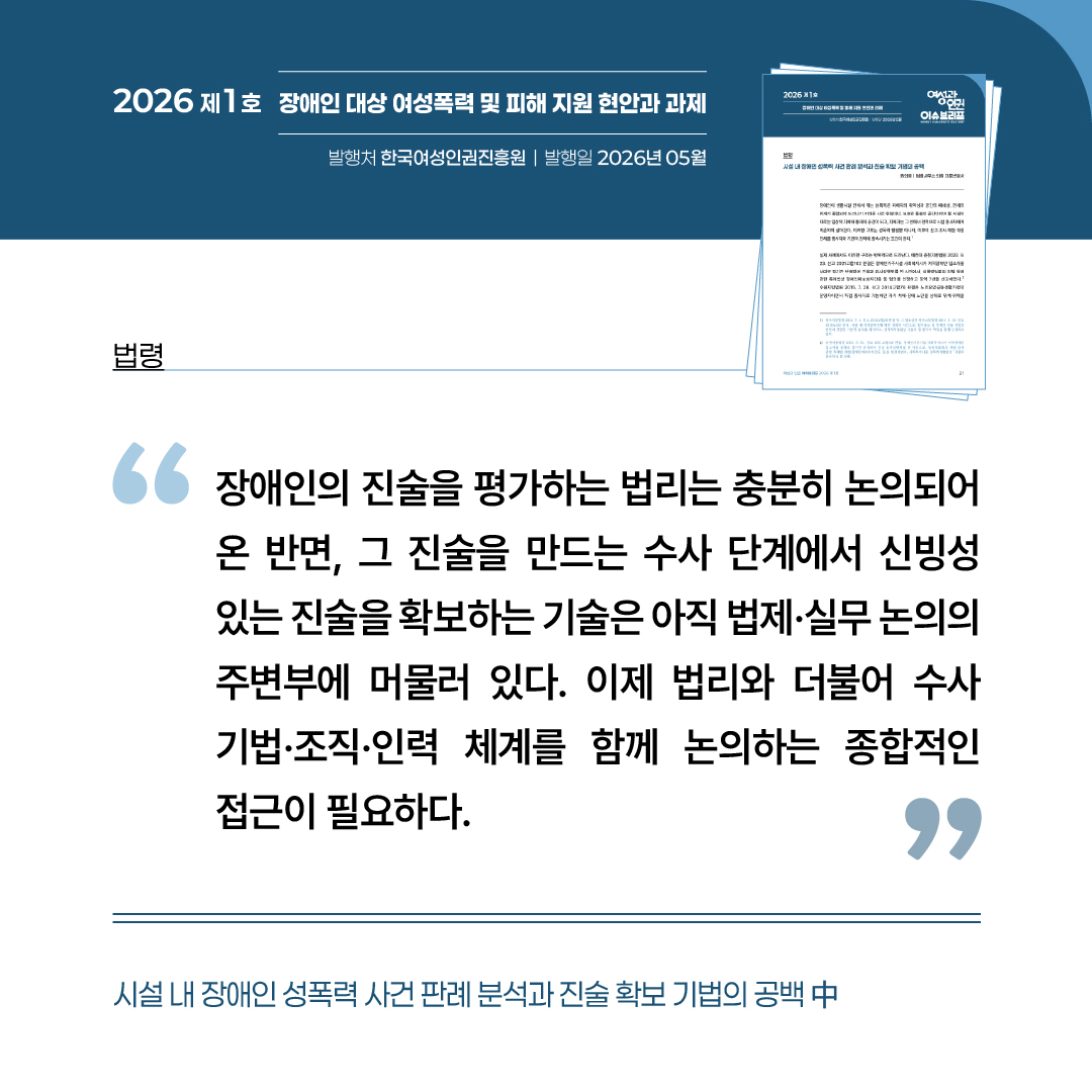 법령: 시설 내 장애인 성폭력 사건 판례 분석과 진술 확보 기법의 공백 중 “장애인의 진술을 평가하는 법리는 충분히 논의되어 온 반면, 그 진술을 만드는 수사 단계에서 신빙성있는 진술을 확보하는 기술은 아직 법제 및 실무 논의의 주변부에 머물러 있다. 이제 법리와 더불어 수사기법, 조직, 인력 체계를 함께 논의하는 종합적인 접근이 필요하다.”