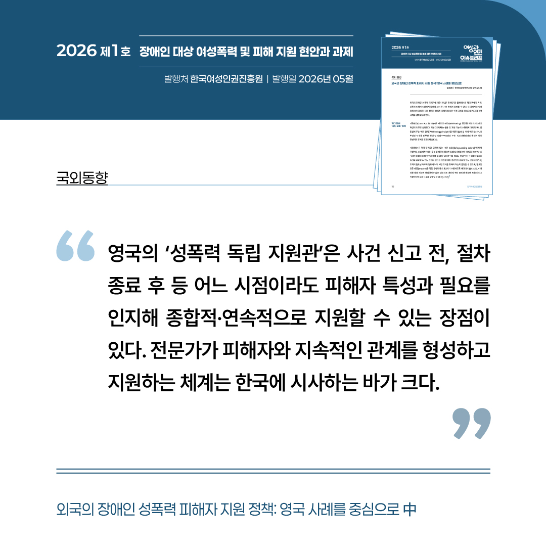 국외동향: 외국은 장애인 성폭력 피해자 지원 정책-영국 사례를 중심으로 중 “영국의 성폭력 독립 지원관은 사건 신고 전, 절차 종료 후 등 어느 시점이라도 피해자 특성과 필요를 인지해 종합적이고 연속적으로 지원할 수 있는 장점이 있다. 전문가가 피해자와 지속적인 관계를 형성하고 지원하는 체계는 한국에 시사하는 바가 크다.”