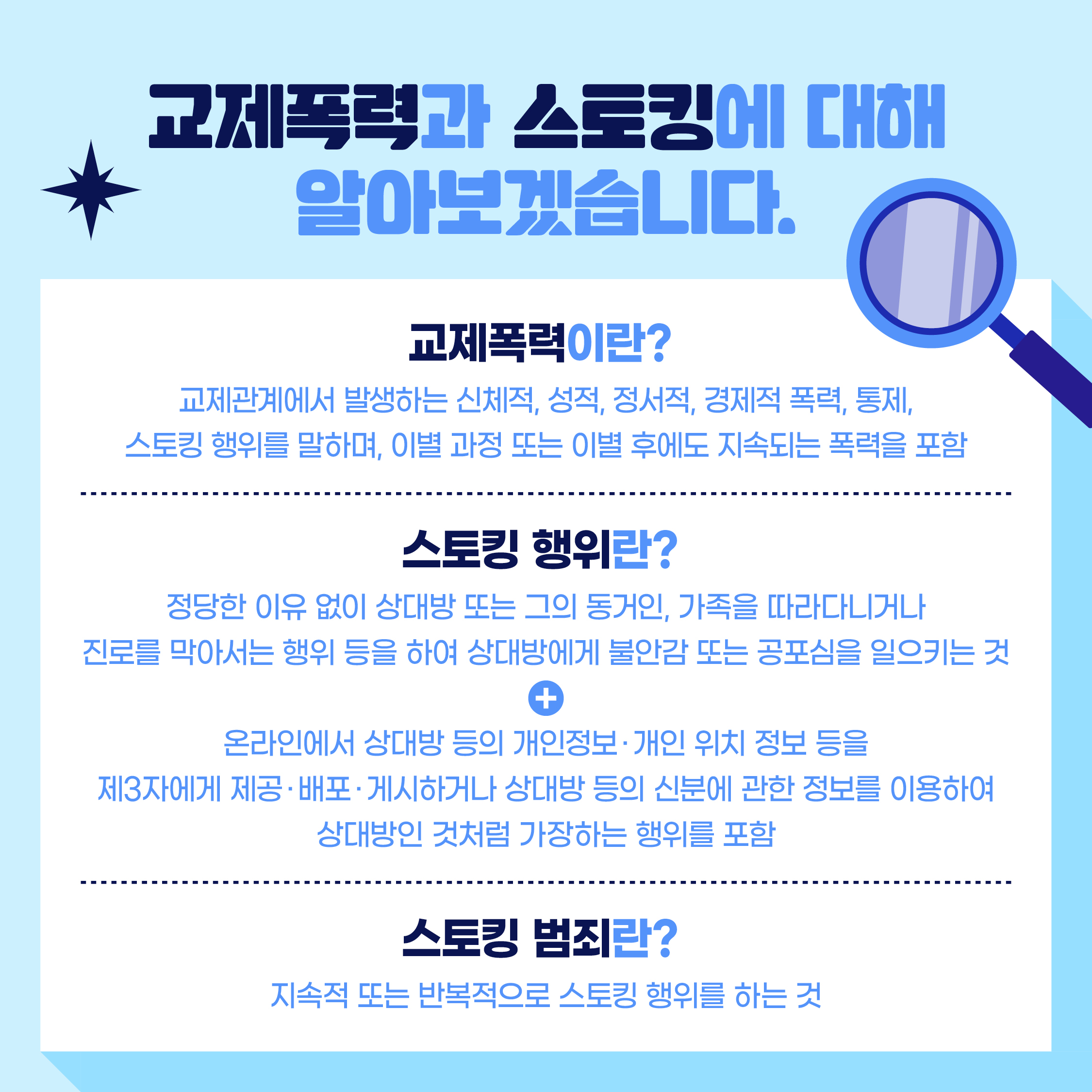 교제폭력과 스토킹에 대해 알아보겠습니다.  교제폭력이란? 교제관계에서 발생하는 신체적, 성적, 정서적, 경제적 폭력, 통제, 스토킹 행위를 말하며, 이별과정 또는 이별 후에도 지속되는 폭력을 포함  스토킹 행위란? 정당한 이유 없이 상대방 또는 그의 동거인, 가족을 따라다니거나 진로를 막아서는 행위 등을 하여 상대방에게 불안감 또는 공포심을 일으키는 것 +  온라인에서 상대방 등의 개인정보·개인 위치 정보 등을 제3자에게 제공·배포·게시하거나 상대방 등의 신분에 관한 정보를 이용하여 상대방인 것처럼 가장하는 행위를 포함  스토킹 범죄란? 지속적 또는 반복적으로 스토킹 행위를 하는 것