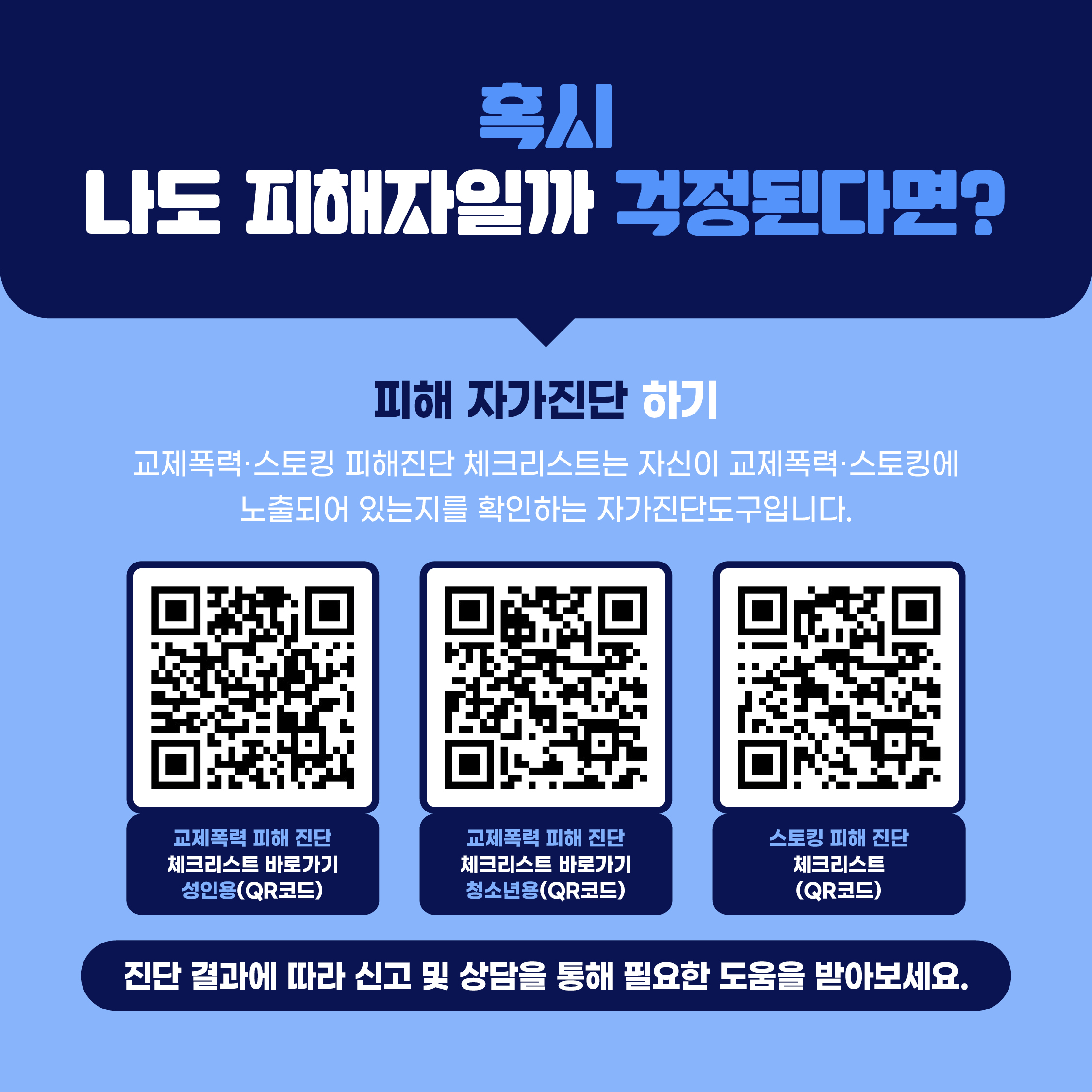 혹시 나도 피해자일까 걱정된다면?  피해 자가진단 하기 교제폭력·스토킹 피해진단 체크리스트는 자신이 교제폭력·스토킹에 노출되어 있는지를 확인하는 자가진단도구입니다.  • 교제폭력 피해 진단 체크리스트 바로가기(QR코드) (성인용) • 교제폭력 피해 진단 체크리스트 바로가기(QR코드) (청소년용) • 스토킹 피해 진단 체크리스트 바로가기(QR코드)  → 진단 결과에 따라 신고 및 상담을 통해 필요한 도움을 받아보세요