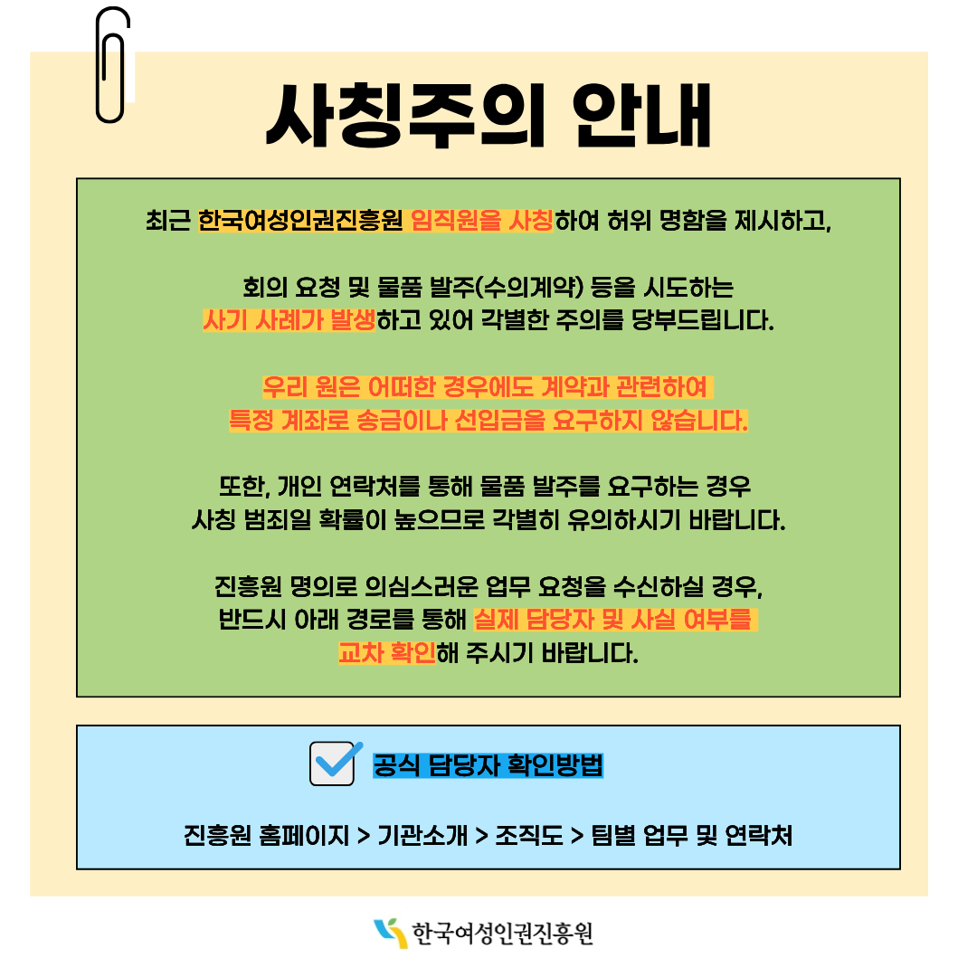 사칭주의 안내  최근 한국여성인권진흥원 임직원을 사칭하여 허위 명함을 제시하고,  회의 요청 및 물품 발주(수의계약) 등을 시도하는 사기 사례가 발생하고 있어 각별한 주의를 당부드립니다.  우리 원은 어떠한 경우에도 계약과 관련하여 특정 계좌로 송금이나 선입금을 요구하지 않습니다.  또한, 개인 연락처를 통해 물품 발주를 요구하는 경우 사칭 범죄일 확률이 높으므로 각별히 유의하시기 바랍니다.  진흥원 명의로 의심스러운 업무 요청을 수신하실 경우,  반드시 아래 경로를 통해 실제 담당자 및 사실 여부를 교차 확인해 주시기 바랍니다.  공식 담당자 확인방법  진흥원 홈페이지 > 기관소개 > 조직도 > 팀별 업무 및 연락처  한국여성인권진흥원