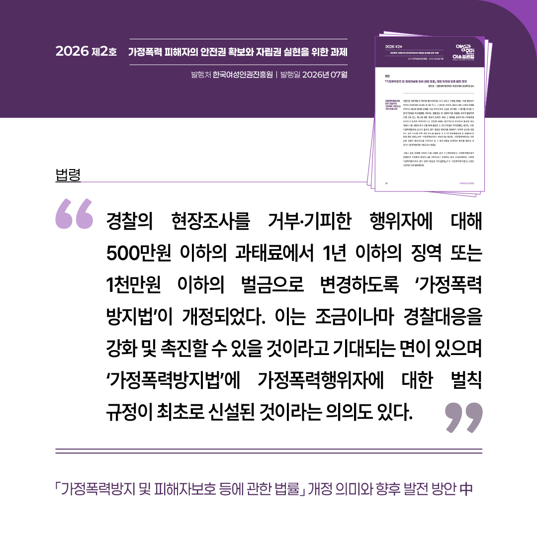 법령: 가정폭력방지 및 피해자보호 등에 관한 법률 개정 의미와 향후 발전 방안 중 “경찰의 현장조사를 거부·기피한 행위자에 대해 500만원 이하의 과태료에서 1년 이하의 징역 또는 1천만원 이하의 벌금으로 변경하도록 ‘가정폭력방지법’이 개정되었다. 이는 조금이나마 경찰대응을 강화 및 촉진할 수 있을 것이라고 기대되는 면이 있으며 ‘가정폭력방지법’에 가정폭력행위자에 대한 벌칙 규정이 최초로 신설된 것이라는 의의도 있다.”