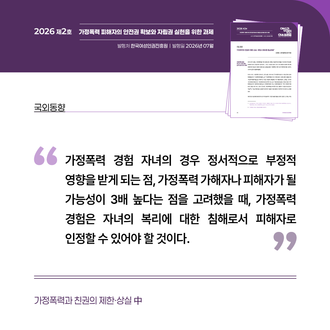 국외동향: 가정폭력과 친권의 제한·상실 중 “가정폭력 경험 자녀의 경우 정서적으로 부정적 영향을 받게 되는 점, 가정폭력 가해자나 피해자가 될 가능성이 3배 높다는 점을 고려했을 때, 가정폭력 경험은 자녀의 복리에 대한 침해로서 피해자로 인정할 수 있어야 할 것이다.”