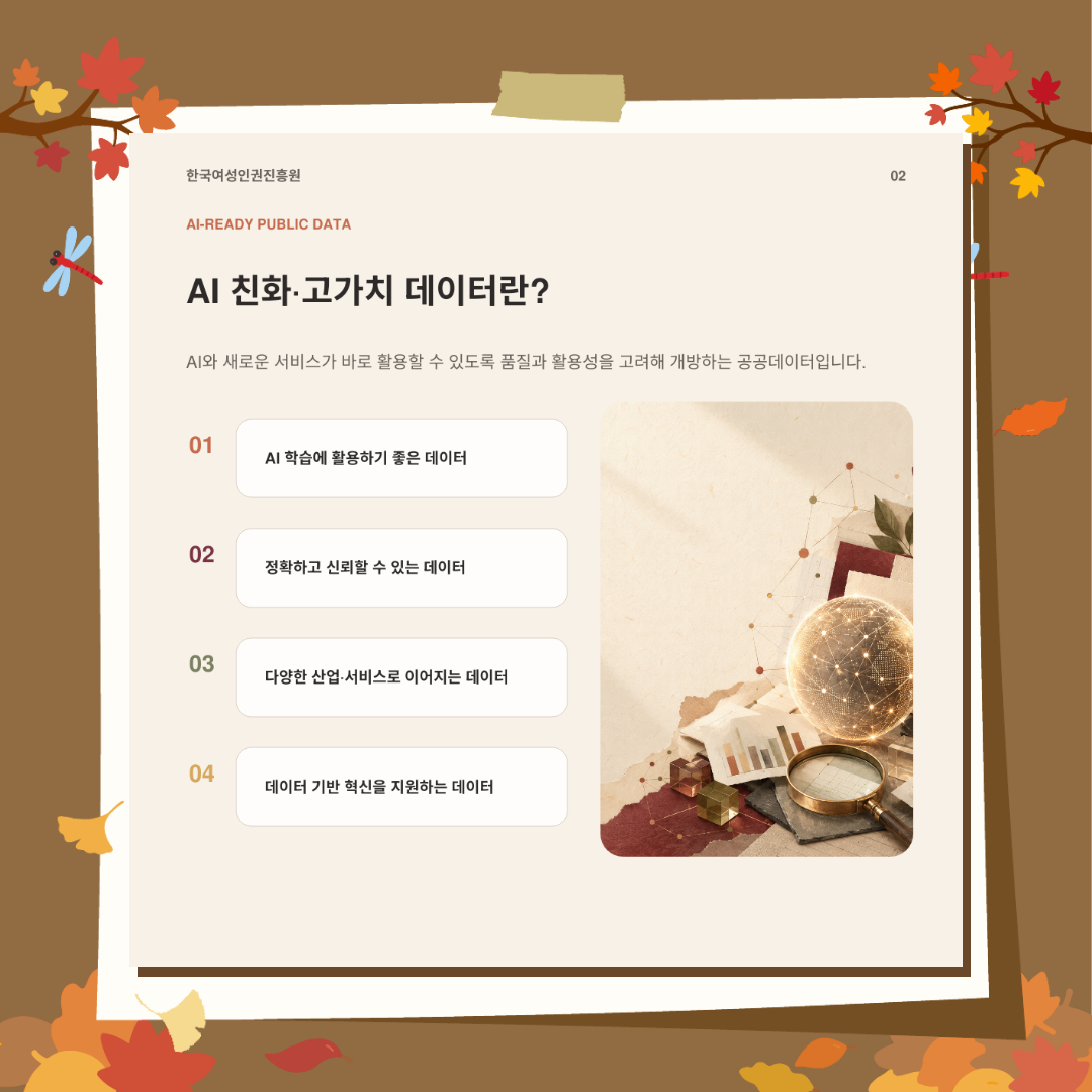AI 친화·고가치 데이터란 AI와 새로운 서비스가 바로 활용할 수 있도록 품질과 활용성을 고려해 개방하는 공공데이터입니다. AI 학습에 활용하기 좋은 데이터, 정확하고 신뢰할 수 있는 데이터, 다양한 산업·서비스로 이어지는 데이터, 데이터 기반 혁신을 지원하는 데이터를 의미합니다.